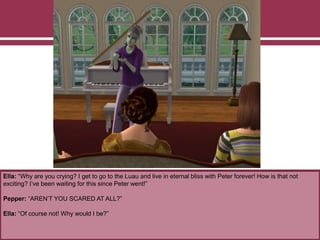 Ella: “Why are you crying? I get to go to the Luau and live in eternal bliss with Peter forever! How is that not
exciting? I’ve been waiting for this since Peter went!”
Pepper: “AREN’T YOU SCARED AT ALL?”
Ella: “Of course not! Why would I be?”
 