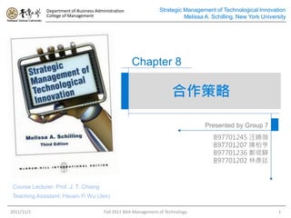 Department of Business Administration               Strategic Management of Technological Innovation
              College of Management                                         Melissa A. Schilling, New York University




                                                      Chapter 8

                                                                        合作策略

                                                                                    Presented by Group 7
                                                                                       B97701245 汪曉薇
                                                                                       B97701207 陳柏亨
                                                                                       B97701236 鄭琨驊
                                                                                       B97701202 林彥廷



 Course Lecturer: Prof. J. T. Chiang
 Teaching Assistant: Hsuan-Yi Wu (Jen)

2011/11/1                                Fall 2011 BAA Management of Technology                                   1
 