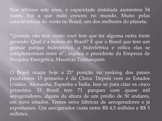 Nos últimos sete anos, a capacidade instalada aumentou 54
vezes. Foi a que mais cresceu no mundo. Muito pelas
características do vento no Brasil, um dos melhores do planeta.

“Quando não tem vento você tem que ter alguma outra fonte
gerando. Qual é a beleza do Brasil? É que o Brasil que tem um
grande parque hidrelétrico, a hidrelétrica e eólica elas se
complementam entre si”, explica o presidente da Empresa de
Pesquisa Energética, Maurício Tolmasquim.

O Brasil ocupa hoje a 21º posição no ranking dos países
produtores. O primeiro é da China. Depois vem os Estados
Unidos, Alemanha, Espanha e Índia. Isso só para citar os cinco
primeiros. O Brasil tem 71 parques com quase mil
aerogeradores, alguns da altura de um prédio de 50 andares,
em nove estados. Temos nove fábricas de aerogeradores e já
exportamos. Um aerogerador custa entre R$ 4,5 milhões e R$ 5
milhões.
 
