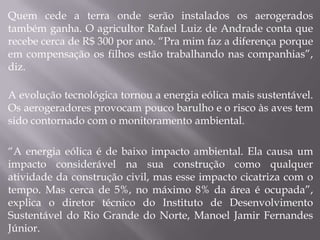 Quem cede a terra onde serão instalados os aerogerados
também ganha. O agricultor Rafael Luiz de Andrade conta que
recebe cerca de R$ 300 por ano. “Pra mim faz a diferença porque
em compensação os filhos estão trabalhando nas companhias”,
diz.

A evolução tecnológica tornou a energia eólica mais sustentável.
Os aerogeradores provocam pouco barulho e o risco às aves tem
sido contornado com o monitoramento ambiental.

“A energia eólica é de baixo impacto ambiental. Ela causa um
impacto considerável na sua construção como qualquer
atividade da construção civil, mas esse impacto cicatriza com o
tempo. Mas cerca de 5%, no máximo 8% da área é ocupada”,
explica o diretor técnico do Instituto de Desenvolvimento
Sustentável do Rio Grande do Norte, Manoel Jamir Fernandes
Júnior.
 