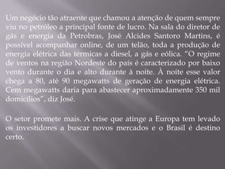 Um negócio tão atraente que chamou a atenção de quem sempre
viu no petróleo a principal fonte de lucro. Na sala do diretor de
gás e energia da Petrobras, José Alcides Santoro Martins, é
possível acompanhar online, de um telão, toda a produção de
energia elétrica das térmicas a diesel, a gás e eólica. “O regime
de ventos na região Nordeste do país é caracterizado por baixo
vento durante o dia e alto durante à noite. À noite esse valor
chega a 80, até 90 megawatts de geração de energia elétrica.
Cem megawatts daria para abastecer aproximadamente 350 mil
domicílios”, diz José.

O setor promete mais. A crise que atinge a Europa tem levado
os investidores a buscar novos mercados e o Brasil é destino
certo.
 