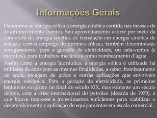 Denomina-se energia eólica a energia cinética contida nas massas de
ar em movimento (vento). Seu aproveitamento ocorre por meio da
conversão da energia cinética de translação em energia cinética de
rotação, com o emprego de turbinas eólicas, também denominadas
aerogeradores, para a geração de eletricidade, ou cata-ventos (e
moinhos), para trabalhos mecânicos como bombeamento d’água.
Assim como a energia hidráulica, a energia eólica é utilizada há
milhares de anos com as mesmas finalidades, a saber: bombeamento
de água, moagem de grãos e outras aplicações que envolvem
energia mecânica. Para a geração de eletricidade, as primeiras
tentativas surgiram no final do século XIX, mas somente um século
depois, com a crise internacional do petróleo (década de 1970), é
que houve interesse e investimentos suficientes para viabilizar o
desenvolvimento e aplicação de equipamentos em escala comercial.
 
