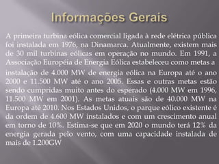 A primeira turbina eólica comercial ligada à rede elétrica pública
foi instalada em 1976, na Dinamarca. Atualmente, existem mais
de 30 mil turbinas eólicas em operação no mundo. Em 1991, a
Associação Européia de Energia Eólica estabeleceu como metas a
instalação de 4.000 MW de energia eólica na Europa até o ano
2000 e 11.500 MW até o ano 2005. Essas e outras metas estão
sendo cumpridas muito antes do esperado (4.000 MW em 1996,
11.500 MW em 2001). As metas atuais são de 40.000 MW na
Europa até 2010. Nos Estados Unidos, o parque eólico existente é
da ordem de 4.600 MW instalados e com um crescimento anual
em torno de 10%. Estima-se que em 2020 o mundo terá 12% da
energia gerada pelo vento, com uma capacidade instalada de
mais de 1.200GW
 
