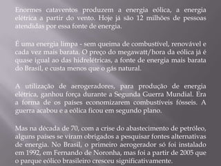 Enormes cataventos produzem a energia eólica, a energia
elétrica a partir do vento. Hoje já são 12 milhões de pessoas
atendidas por essa fonte de energia.

É uma energia limpa - sem queima de combustível, renovável e
cada vez mais barata. O preço do megawatt/hora da eólica já é
quase igual ao das hidrelétricas, a fonte de energia mais barata
do Brasil, e custa menos que o gás natural.

A utilização de aerogeradores, para produção de energia
elétrica, ganhou força durante a Segunda Guerra Mundial. Era
a forma de os países economizarem combustíveis fósseis. A
guerra acabou e a eólica ficou em segundo plano.

Mas na década de 70, com a crise do abastecimento de petróleo,
alguns países se viram obrigados a pesquisar fontes alternativas
de energia. No Brasil, o primeiro aerogerador só foi instalado
em 1992, em Fernando de Noronha, mas foi a partir de 2005 que
o parque eólico brasileiro cresceu significativamente.
 