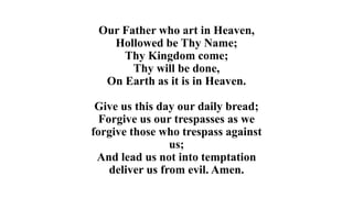 Our Father who art in Heaven,
Hollowed be Thy Name;
Thy Kingdom come;
Thy will be done,
On Earth as it is in Heaven.
Give us this day our daily bread;
Forgive us our trespasses as we
forgive those who trespass against
us;
And lead us not into temptation
deliver us from evil. Amen.
 