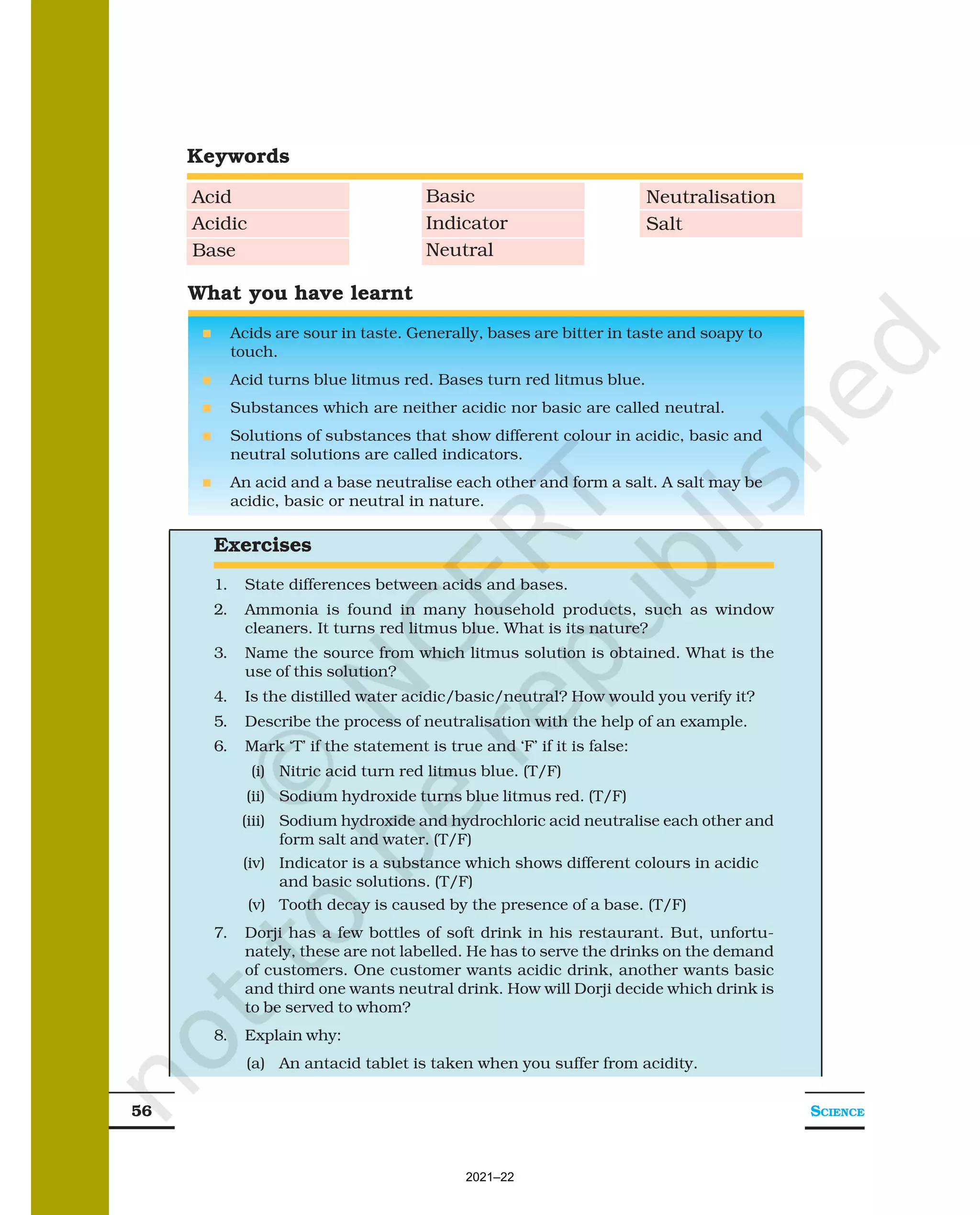 SCIENCE
56
What you have learnt
n Acids are sour in taste. Generally, bases are bitter in taste and soapy to
touch.
n Acid turns blue litmus red. Bases turn red litmus blue.
n Substances which are neither acidic nor basic are called neutral.
n Solutions of substances that show different colour in acidic, basic and
neutral solutions are called indicators.
n An acid and a base neutralise each other and form a salt. A salt may be
acidic, basic or neutral in nature.
Exercises
1. State differences between acids and bases.
2. Ammonia is found in many household products, such as window
cleaners. It turns red litmus blue. What is its nature?
3. Name the source from which litmus solution is obtained. What is the
use of this solution?
4. Is the distilled water acidic/basic/neutral? How would you verify it?
5. Describe the process of neutralisation with the help of an example.
6. Mark ‘T’ if the statement is true and ‘F’ if it is false:
(i) Nitric acid turn red litmus blue. (T/F)
(ii) Sodium hydroxide turns blue litmus red. (T/F)
(iii) Sodium hydroxide and hydrochloric acid neutralise each other and
form salt and water. (T/F)
(iv) Indicator is a substance which shows different colours in acidic
and basic solutions. (T/F)
(v) Tooth decay is caused by the presence of a base. (T/F)
7. Dorji has a few bottles of soft drink in his restaurant. But, unfortu-
nately, these are not labelled. He has to serve the drinks on the demand
of customers. One customer wants acidic drink, another wants basic
and third one wants neutral drink. How will Dorji decide which drink is
to be served to whom?
8. Explain why:
(a) An antacid tablet is taken when you suffer from acidity.
Keywords
Acid
Acidic
Base
Basic
Indicator
Neutral
Neutralisation
Salt
2021–22
 