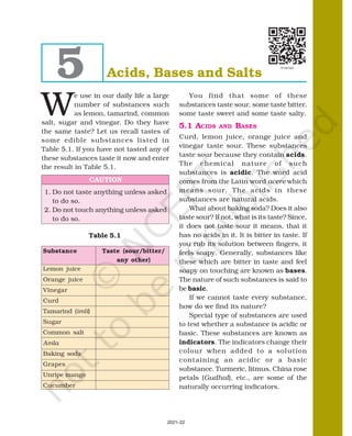 Acids, Bases and Salts
5
W
e use in our daily life a large
number of substances such
as lemon, tamarind, common
salt, sugar and vinegar. Do they have
the same taste? Let us recall tastes of
some edible substances listed in
Table 5.1. If you have not tasted any of
these substances taste it now and enter
the result in Table 5.1.
You find that some of these
substances taste sour, some taste bitter,
some taste sweet and some taste salty.
5.1 ACIDS AND BASES
Curd, lemon juice, orange juice and
vinegar taste sour. These substances
taste sour because they contain acids.
The chemical nature of such
substances is acidic. The word acid
comes from the Latin word acere which
means sour. The acids in these
substances are natural acids.
What about baking soda? Does it also
taste sour? If not, what is its taste? Since,
it does not taste sour it means, that it
has no acids in it. It is bitter in taste. If
you rub its solution between fingers, it
feels soapy. Generally, substances like
these which are bitter in taste and feel
soapy on touching are known as bases.
The nature of such substances is said to
be basic.
If we cannot taste every substance,
how do we find its nature?
Special type of substances are used
to test whether a substance is acidic or
basic. These substances are known as
indicators. The indicators change their
colour when added to a solution
containing an acidic or a basic
substance. Turmeric, litmus, China rose
petals (Gudhal), etc., are some of the
naturally occurring indicators.
CAUTION
1. Do not taste anything unless asked
to do so.
2. Do not touch anything unless asked
to do so.
Table 5.1
Substance Taste (sour/bitter/
any other)
Lemon juice
Orange juice
Vinegar
Curd
Tamarind (imli)
Sugar
Common salt
Amla
Baking soda
Grapes
Unripe mango
Cucumber
2021–22
 