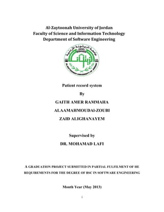 Al-Zaytoonah University of Jordan
    Faculty of Science and Information Technology
         Department of Software Engineering




                   Patient record system
                            By
               GAITH AMER RAMMAHA
               ALAAMAHMOUDAl-ZOUBI
                 ZAID ALIGHANAYEM


                      Supervised by
                  DR. MOHAMAD LAFI




A GRADUATION PROJECT SUBMITTED IN PARTIAL FULFILMENT OF HE
REQUIREMENTS FOR THE DEGREE OF BSC IN SOFTWARE ENGINEERING



                   Month Year (May 2013)

                             i
 