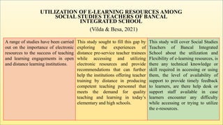 UTILIZATION OF E-LEARNING RESOURCES AMONG
SOCIAL STUDIES TEACHERS OF BANCAL
INTEGRATED SCHOOL
(Vilda & Besa, 2021)
A range of studies have been carried
out on the importance of electronic
resources to the success of teaching
and learning engagements in open
and distance learning institutions.
This study sought to fill this gap by
exploring the experiences of
distance pre-service teacher trainees
while accessing and utilizing
electronic resources and provide
recommendations that can further
help the institutions offering teacher
training by distance in producing
competent teaching personnel that
meets the demand for quality
teaching and learning in today’s
elementary and high schools.
This study will cover Social Studies
Teachers of Bancal Integrated
School about the utilization and
Flexibility of e-learning resources, is
there any technical knowledge or
skill required in accessing or using
them, the level of availability of
support to provide timely feedback
to learners, are there help desk or
support staff available in case
learners encounter any difficulty
while accessing or trying to utilize
the e-resources.
 