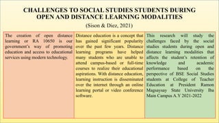CHALLENGES TO SOCIAL STUDIES STUDENTS DURING
OPEN AND DISTANCE LEARNING MODALITIES
(Sison & Diez, 2021)
The creation of open distance
learning or RA 10650 is our
government’s way of promoting
education and access to educational
services using modern technology.
Distance education is a concept that
has gained significant popularity
over the past few years. Distance
learning programs have helped
many students who are unable to
attend campus-based or full-time
courses to realize their educational
aspirations. With distance education,
learning instruction is disseminated
over the internet through an online
learning portal or video conference
software.
This research will study the
challenges faced by the social
studies students during open and
distance learning modalities that
affects the student’s retention of
knowledge and academic
performance based on the
perspective of BSE Social Studies
students at College of Teacher
Education at President Ramon
Magsaysay State University Iba
Main Campus A.Y 2021-2022
 