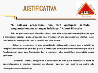 JUSTIFICATIVA “ A palavra progresso, não terá qualquer sentido, enquanto houver crianças infelizes.” Albert Einstein   Não se pretende aqui discutir culpas, mas sim, as graves conseqüências, que o insucesso escolar  pode provocar nas crianças e/ ou adolescentes, dentre  elas, uma relação inadequada com o mundo em que vivem.  Saber ler e escrever é uma capacidade indispensável para que o sujeito se integre a sociedade da qual faz parte. A interação do sujeito com o mundo que vive é fundamental para sua formação. Ler e escrever são condições essenciais nesse processo. Sabendo  disso , chegamos a conclusão de que para melhorar o nível de aprendizagem, é preciso resgatar os alunos  que por um motivo ou outro não conseguiram se alfabetizar .   