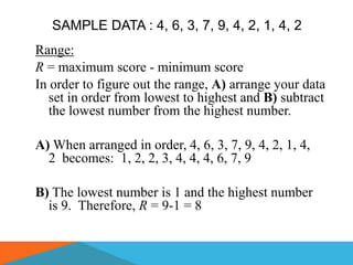 SAMPLE DATA : 4, 6, 3, 7, 9, 4, 2, 1, 4, 2
Range:
R = maximum score - minimum score
In order to figure out the range, A) arrange your data
   set in order from lowest to highest and B) subtract
   the lowest number from the highest number.

A) When arranged in order, 4, 6, 3, 7, 9, 4, 2, 1, 4,
  2 becomes: 1, 2, 2, 3, 4, 4, 4, 6, 7, 9

B) The lowest number is 1 and the highest number
  is 9. Therefore, R = 9-1 = 8
 