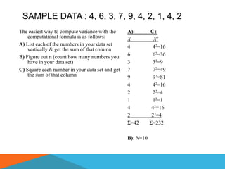 SAMPLE DATA : 4, 6, 3, 7, 9, 4, 2, 1, 4, 2
The easiest way to compute variance with the     A):        C):
    computational formula is as follows:         X            X2
A) List each of the numbers in your data set     4           42=16
    vertically & get the sum of that column
B) Figure out n (count how many numbers you      6           62=36
    have in your data set)                       3           32=9
C) Square each number in your data set and get   7           72=49
    the sum of that column                       9           92=81
                                                 4           42=16
                                                 2           22=4
                                                 1           12=1
                                                 4           42=16
                                                 2           22=4
                                                 Σ=42       Σ=232

                                                 B): N=10
 