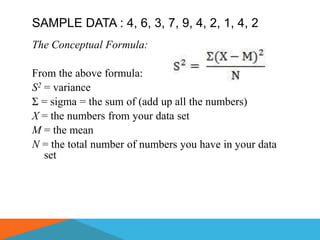 SAMPLE DATA : 4, 6, 3, 7, 9, 4, 2, 1, 4, 2
The Conceptual Formula:

From the above formula:
S2 = variance
Σ = sigma = the sum of (add up all the numbers)
X = the numbers from your data set
M = the mean
N = the total number of numbers you have in your data
   set
 