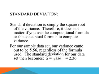STANDARD DEVIATION:

Standard deviation is simply the square root
  of the variance. Therefore, it does not
  matter if you use the computational formula
  or the conceptual formula to compute
  variance.
For our sample data set, our variance came
  out to be 5.56, regardless of the formula
  used. The standard deviation for our data
  set then becomes: S =           = 2.36
 