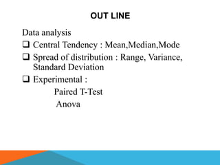 OUT LINE
Data analysis
 Central Tendency : Mean,Median,Mode
 Spread of distribution : Range, Variance,
  Standard Deviation
 Experimental :
        Paired T-Test
         Anova
 
