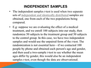INDEPENDENT SAMPLES
• The independent samples t-test is used when two separate
  sets of independent and identically distributed samples are
  obtained, one from each of the two populations being
  compared.
• E.g: suppose we are evaluating the effect of a medical
  treatment, and we enroll 100 subjects into our study, then
  randomize 50 subjects to the treatment group and 50 subjects
  to the control group. In this case, we have two independent
  samples and would use the unpaired form of the t-test. The
  randomization is not essential here—if we contacted 100
  people by phone and obtained each person's age and gender,
  and then used a two-sample t-test to see whether the mean
  ages differ by gender, this would also be an independent
  samples t-test, even though the data are observational.
 