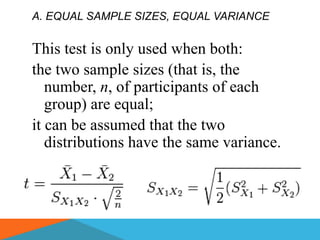 A. EQUAL SAMPLE SIZES, EQUAL VARIANCE


This test is only used when both:
the two sample sizes (that is, the
   number, n, of participants of each
   group) are equal;
it can be assumed that the two
   distributions have the same variance.
 