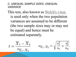 C. UNEQUAL SAMPLE SIZES, UNEQUAL
VARIANCE

This test, also known as Welch's t-test,
 is used only when the two population
 variances are assumed to be different
 (the two sample sizes may or may not
 be equal) and hence must be
 estimated separately.
 