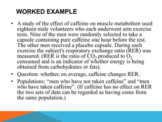 WORKED EXAMPLE
• A study of the effect of caffeine on muscle metabolism used
  eighteen male volunteers who each underwent arm exercise
  tests. Nine of the men were randomly selected to take a
  capsule containing pure caffeine one hour before the test.
  The other men received a placebo capsule. During each
  exercise the subject's respiratory exchange ratio (RER) was
  measured. (RER is the ratio of CO2 produced to O2
  consumed and is an indicator of whether energy is being
  obtained from carbohydrates or fats).
• Question: whether, on average, caffeine changes RER.
• Populations: ―men who have not taken caffeine‖ and ―men
  who have taken caffeine‖. (If caffeine has no effect on RER
  the two sets of data can be regarded as having come from
  the same population.)
 