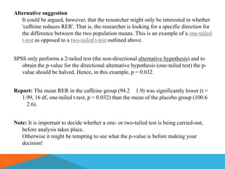 Alternative suggestion
   It could be argued, however, that the researcher might only be interested in whether
   'caffeine reduces RER'. That is, the researcher is looking for a specific direction for
   the difference between the two population means. This is an example of a one-tailed
   t-test as opposed to a two-tailed t-test outlined above.


SPSS only performs a 2-tailed test (the non-directional alternative hypothesis) and to
   obtain the p-value for the directional alternative hypothesis (one-tailed test) the p-
   value should be halved. Hence, in this example, p = 0.032.


Report: The mean RER in the caffeine group (94.2 1.9) was significantly lower (t =
   1.99, 16 df, one-tailed t-test, p = 0.032) than the mean of the placebo group (100.6
     2.6).


Note: It is important to decide whether a one- or two-tailed test is being carried-out,
   before analysis takes place.
   Otherwise it might be tempting to see what the p-value is before making your
   decision!
 
