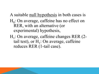 A suitable null hypothesis in both cases is
H0: On average, caffeine has no effect on
 RER, with an alternative (or
 experimental) hypothesis,
H1: On average, caffeine changes RER (2-
 tail test), or H1: On average, caffeine
 reduces RER (1-tail case).
 