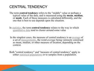CENTRAL TENDENCY
The term central tendency refers to the "middle" value or perhaps a
   typical value of the data, and is measured using the mean, median,
   or mode. Each of these measures is calculated differently, and the
   one that is best to use depends upon the situation.

In statistics, the term central tendency relates to the way in which
    quantitative data tend to cluster around some value

In the simplest cases, the measure of central tendency is an average of
   a set of measurements, the word average being variously construed
   as mean, median, or other measure of location, depending on the
   context.

Both "central tendency" and "measure of central tendency" apply to
   either statistical populations or to samples from a population.
 