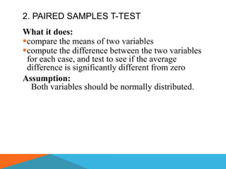 2. PAIRED SAMPLES T-TEST
What it does:
compare the means of two variables
compute the difference between the two variables
 for each case, and test to see if the average
 difference is significantly different from zero
Assumption:
  Both variables should be normally distributed.
 