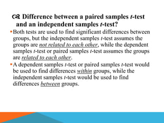  Difference between a paired samples t-test
  and an independent samples t-test?
Both tests are used to find significant differences between
 groups, but the independent samples t-test assumes the
 groups are not related to each other, while the dependent
 samples t-test or paired samples t-test assumes the groups
 are related to each other.
A dependent samples t-test or paired samples t-test would
 be used to find differences within groups, while the
 independent samples t-test would be used to find
 differences between groups.
 