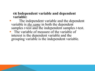  Independent variable and dependent
   variable:
       The independent variable and the dependent
  variable is the same in both the dependent
  samples t-test and the independent samples t-test.
 The variable of measure of the variable of
  interest is the dependent variable and the
  grouping variable is the independent variable.
 