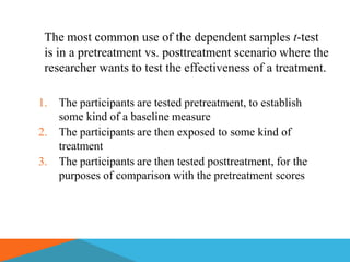 The most common use of the dependent samples t-test
 is in a pretreatment vs. posttreatment scenario where the
 researcher wants to test the effectiveness of a treatment.

1.   The participants are tested pretreatment, to establish
     some kind of a baseline measure
2.   The participants are then exposed to some kind of
     treatment
3.   The participants are then tested posttreatment, for the
     purposes of comparison with the pretreatment scores
 