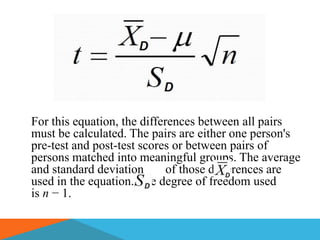 For this equation, the differences between all pairs
must be calculated. The pairs are either one person's
pre-test and post-test scores or between pairs of
persons matched into meaningful groups. The average
and standard deviation       of those differences are
used in the equation. The degree of freedom used
is n − 1.
 