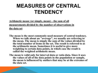 MEASURES OF CENTRAL
           TENDENCY
Arithmetic mean: (or simply, mean) – the sum of all
measurements divided by the number of observations in
the data set

The mean is the most commonly-used measure of central tendency.
  When we talk about an "average", we usually are referring to
  the mean. The mean is simply the sum of the values divided by
  the total number of items in the set. The result is referred to as
  the arithmetic mean. Sometimes it is useful to give more
  weighting to certain data points, in which case the result is
  called the weighted arithmetic mean.
The mean is valid only for interval data or ratio data. Since it uses
  the values of all of the data points in the population or sample,
  the mean is influenced by outliers that may be at the extremes of
  the data set.
 
