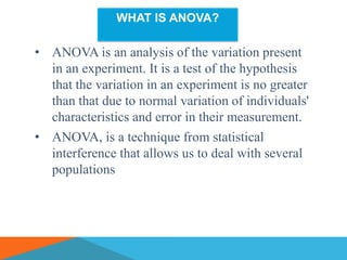 WHAT IS ANOVA?

• ANOVA is an analysis of the variation present
  in an experiment. It is a test of the hypothesis
  that the variation in an experiment is no greater
  than that due to normal variation of individuals'
  characteristics and error in their measurement.
• ANOVA, is a technique from statistical
  interference that allows us to deal with several
  populations
 