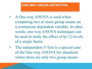 ONE-WAY ANOVA DEFINITION


•   A One-way ANOVA is used when
    comparing two or more group means on
    a continuous dependent variable. In other
    words, one-way ANOVA techniques can
    be used to study the effect of k(>2) levels
    of a single factor.
•   The independent T-Test is a special case
    of the One-way ANOVA for situatiosn
    where there are only two group means
 
