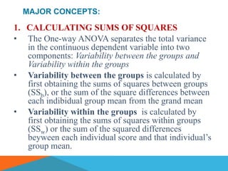 MAJOR CONCEPTS:

1. CALCULATING SUMS OF SQUARES
• The One-way ANOVA separates the total variance
   in the continuous dependent variable into two
   components: Variability between the groups and
   Variability within the groups
• Variability between the groups is calculated by
   first obtaining the sums of squares between groups
   (SSb), or the sum of the square differences between
   each indibidual group mean from the grand mean
• Variability within the groups is calculated by
   first obtaining the sums of squares within groups
   (SSw) or the sum of the squared differences
   beyween each individual score and that individual’s
   group mean.
 