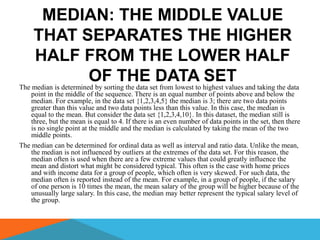 MEDIAN: THE MIDDLE VALUE
    THAT SEPARATES THE HIGHER
     HALF FROM THE LOWER HALF
                       OF THEsetDATA highest values and taking the data
The median is determined by sorting the data from lowest to
                                                            SET
    point in the middle of the sequence. There is an equal number of points above and below the
    median. For example, in the data set {1,2,3,4,5} the median is 3; there are two data points
    greater than this value and two data points less than this value. In this case, the median is
    equal to the mean. But consider the data set {1,2,3,4,10}. In this dataset, the median still is
    three, but the mean is equal to 4. If there is an even number of data points in the set, then there
    is no single point at the middle and the median is calculated by taking the mean of the two
    middle points.
The median can be determined for ordinal data as well as interval and ratio data. Unlike the mean,
    the median is not influenced by outliers at the extremes of the data set. For this reason, the
    median often is used when there are a few extreme values that could greatly influence the
    mean and distort what might be considered typical. This often is the case with home prices
    and with income data for a group of people, which often is very skewed. For such data, the
    median often is reported instead of the mean. For example, in a group of people, if the salary
    of one person is 10 times the mean, the mean salary of the group will be higher because of the
    unusually large salary. In this case, the median may better represent the typical salary level of
    the group.
 