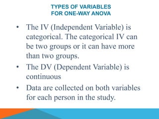 TYPES OF VARIABLES
          FOR ONE-WAY ANOVA

• The IV (Independent Variable) is
  categorical. The categorical IV can
  be two groups or it can have more
  than two groups.
• The DV (Dependent Variable) is
  continuous
• Data are collected on both variables
  for each person in the study.
 