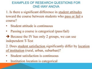 EXAMPLES OF RESEARCH QUESTIONS FOR
              ONE-WAY ANOVA
1. Is there a significant difference in student attitudes
toward the course between students who pass or fail a
course?
• Student attitude is continuous
• Passing a course is categorical (pass/fail)
 Because the IV has only 2 groups, we can use
independent T-Test
2. Does student satisfaction significantly differ by location
of institution (rural, urban, suburban)?
• Student satisfaction is continuous
• Institution location is categorical
 