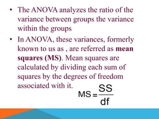 • The ANOVA analyzes the ratio of the
  variance between groups the variance
  within the groups
• In ANOVA, these variances, formerly
  known to us as , are referred as mean
  squares (MS). Mean squares are
  calculated by dividing each sum of
  squares by the degrees of freedom
  associated with it.
 