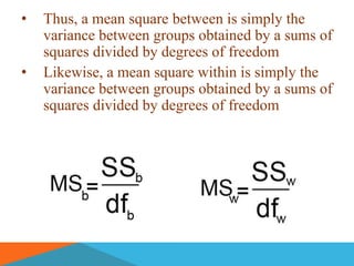 •   Thus, a mean square between is simply the
    variance between groups obtained by a sums of
    squares divided by degrees of freedom
•   Likewise, a mean square within is simply the
    variance between groups obtained by a sums of
    squares divided by degrees of freedom
 