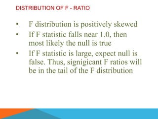 DISTRIBUTION OF F - RATIO


•   F distribution is positively skewed
•   If F statistic falls near 1.0, then
    most likely the null is true
•   If F statistic is large, expect null is
    false. Thus, signigicant F ratios will
    be in the tail of the F distribution
 