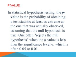 P VALUE

In statistical hypothesis testing, the p-
  value is the probability of obtaining
  a test statistic at least as extreme as
  the one that was actually observed,
  assuming that the null hypothesis is
  true. One often "rejects the null
  hypothesis" when the p-value is less
  than the significance level α, which is
  often 0.05 or 0.01.
 