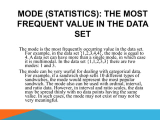 MODE (STATISTICS): THE MOST
FREQUENT VALUE IN THE DATA
            SET
The mode is the most frequently occurring value in the data set.
  For example, in the data set {1,2,3,4,4}, the mode is equal to
  4. A data set can have more than a single mode, in which case
  it is multimodal. In the data set {1,1,2,3,3} there are two
  modes: 1 and 3.
The mode can be very useful for dealing with categorical data.
  For example, if a sandwich shop sells 10 different types of
  sandwiches, the mode would represent the most popular
  sandwich. The mode also can be used with ordinal, interval,
  and ratio data. However, in interval and ratio scales, the data
  may be spread thinly with no data points having the same
  value. In such cases, the mode may not exist or may not be
  very meaningful.
 