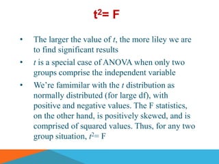 t2= F
•   The larger the value of t, the more liley we are
    to find significant results
•   t is a special case of ANOVA when only two
    groups comprise the independent variable
•   We’re famimilar with the t distribution as
    normally distributed (for large df), with
    positive and negative values. The F statistics,
    on the other hand, is positively skewed, and is
    comprised of squared values. Thus, for any two
    group situation, t2= F
 