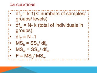 CALCULATIONS

• dfb = k-1(k: numbers of samples/
  groups/ levels)
• dfw = N- k (total of individuals in
  groups)
• dfT = N -1
• MSb = SSb/ dfb
• MSw = SSw/ dfw
• F = MSb/ MSw
 