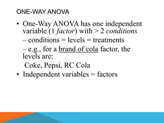 ONE-WAY ANOVA
• One-Way ANOVA has one independent
  variable (1 factor) with > 2 conditions
  – conditions = levels = treatments
  – e.g., for a brand of cola factor, the
  levels are:
   Coke, Pepsi, RC Cola
• Independent variables = factors
 