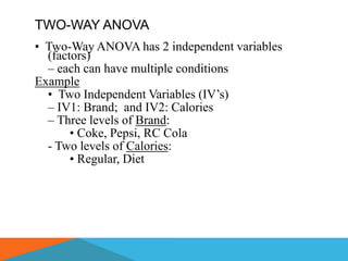 TWO-WAY ANOVA
• Two-Way ANOVA has 2 independent variables
  (factors)
  – each can have multiple conditions
Example
  • Two Independent Variables (IV’s)
  – IV1: Brand; and IV2: Calories
  – Three levels of Brand:
       • Coke, Pepsi, RC Cola
  - Two levels of Calories:
       • Regular, Diet
 