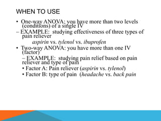 WHEN TO USE
• One-way ANOVA: you have more than two levels
  (conditions) of a single IV
– EXAMPLE: studying effectiveness of three types of
  pain reliever
       aspirin vs. tylenol vs. ibuprofen
• Two-way ANOVA: you have more than one IV
  (factor)
  – EXAMPLE: studying pain relief based on pain
  reliever and type of pain
  • Factor A: Pain reliever (aspirin vs. tylenol)
  • Factor B: type of pain (headache vs. back pain
 