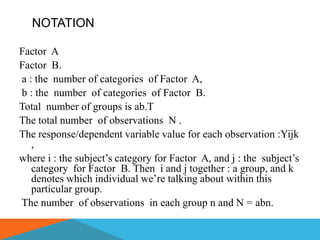 NOTATION

Factor A
Factor B.
a : the number of categories of Factor A,
b : the number of categories of Factor B.
Total number of groups is ab.T
The total number of observations N .
The response/dependent variable value for each observation :Yijk
   ,
where i : the subject’s category for Factor A, and j : the subject’s
   category for Factor B. Then i and j together : a group, and k
   denotes which individual we’re talking about within this
   particular group.
The number of observations in each group n and N = abn.
 